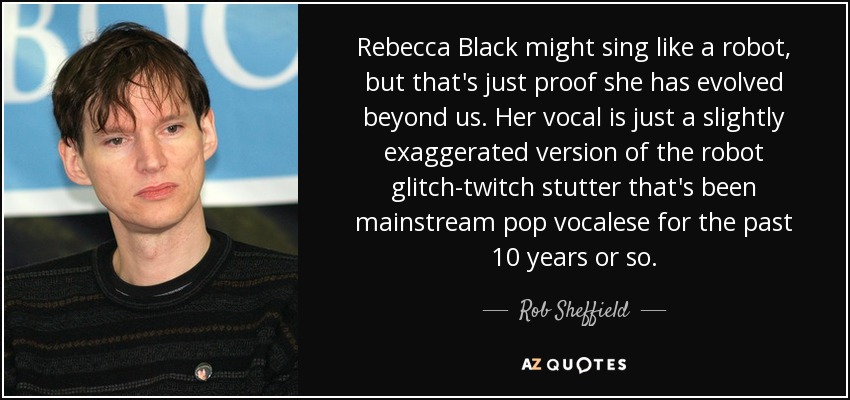 Rebecca Black might sing like a robot, but that's just proof she has evolved beyond us. Her vocal is just a slightly exaggerated version of the robot glitch-twitch stutter that's been mainstream pop vocalese for the past 10 years or so. - Rob Sheffield