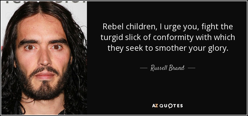 Rebel children, I urge you, fight the turgid slick of conformity with which they seek to smother your glory. - Russell Brand