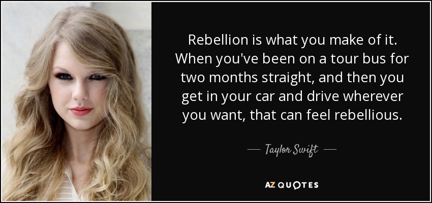 Rebellion is what you make of it. When you've been on a tour bus for two months straight, and then you get in your car and drive wherever you want, that can feel rebellious. - Taylor Swift