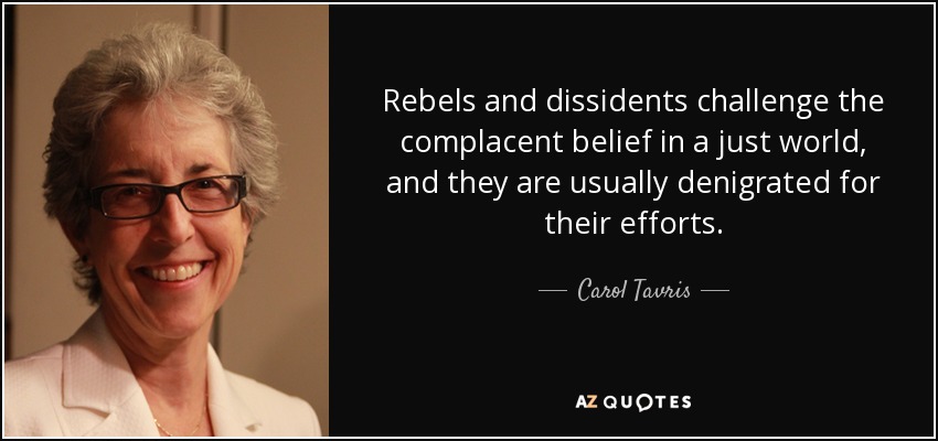 Rebels and dissidents challenge the complacent belief in a just world, and they are usually denigrated for their efforts. - Carol Tavris
