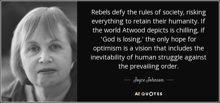 Rebels defy the rules of society, risking everything to retain their humanity. If the world Atwood depicts is chilling, if 'God is losing,' the only hope for optimism is a vision that includes the inevitability of human struggle against the prevailing order. - Joyce Johnson