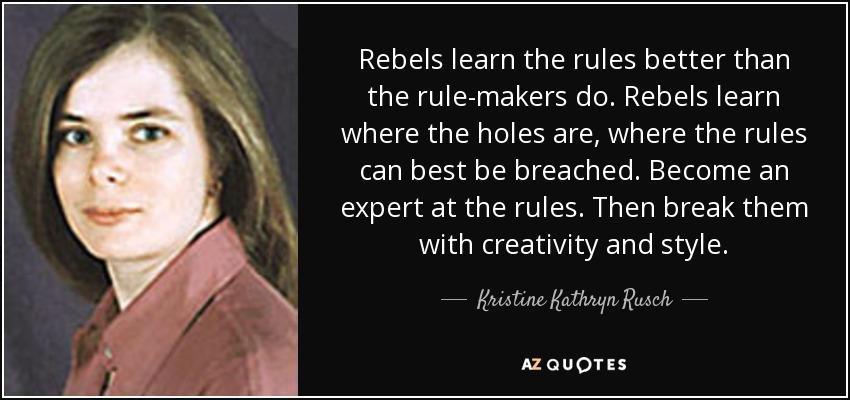 Rebels learn the rules better than the rule-makers do. Rebels learn where the holes are, where the rules can best be breached. Become an expert at the rules. Then break them with creativity and style. - Kristine Kathryn Rusch