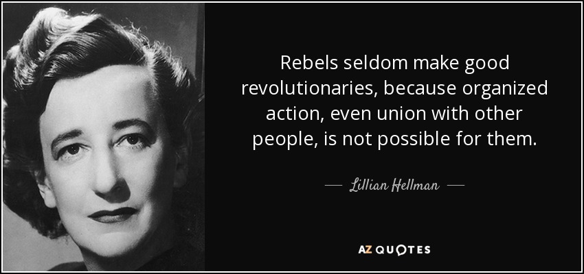 Rebels seldom make good revolutionaries, because organized action, even union with other people, is not possible for them. - Lillian Hellman