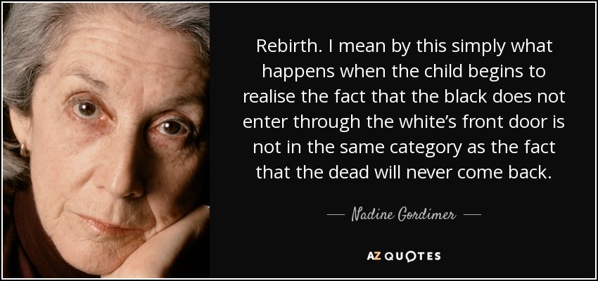 Rebirth. I mean by this simply what happens when the child begins to realise the fact that the black does not enter through the white’s front door is not in the same category as the fact that the dead will never come back. - Nadine Gordimer