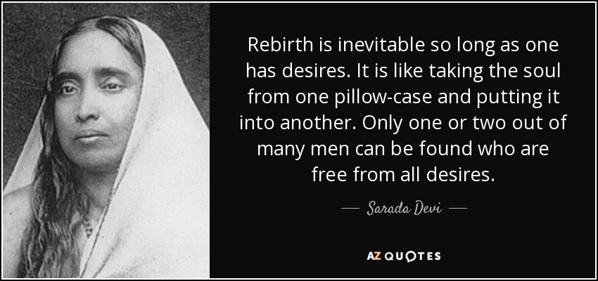 Rebirth is inevitable so long as one has desires. It is like taking the soul from one pillow-case and putting it into another. Only one or two out of many men can be found who are free from all desires. - Sarada Devi