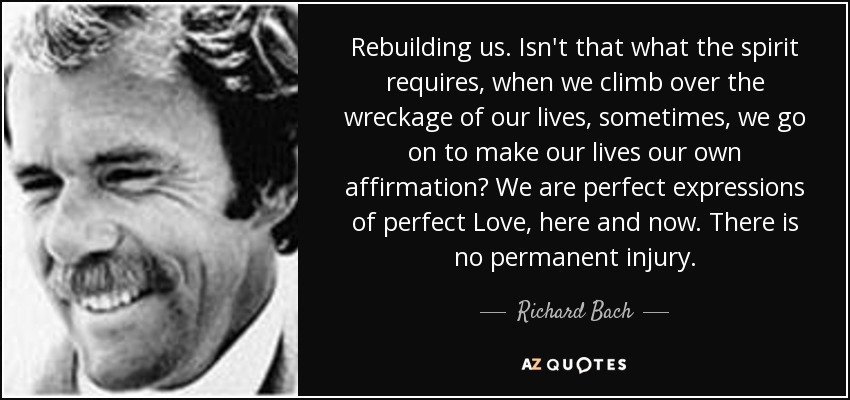 Rebuilding us. Isn't that what the spirit requires, when we climb over the wreckage of our lives, sometimes, we go on to make our lives our own affirmation? We are perfect expressions of perfect Love, here and now. There is no permanent injury. - Richard Bach