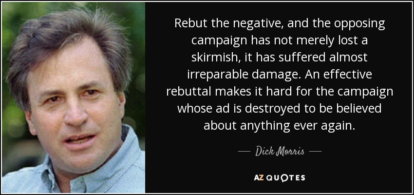 Rebut the negative, and the opposing campaign has not merely lost a skirmish, it has suffered almost irreparable damage. An effective rebuttal makes it hard for the campaign whose ad is destroyed to be believed about anything ever again. - Dick Morris