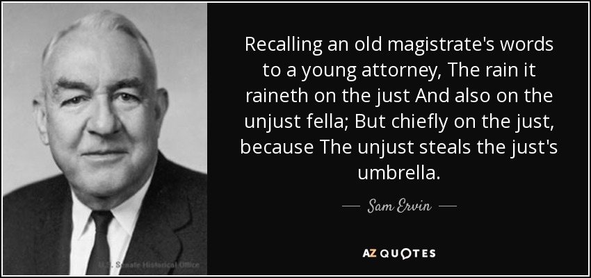 Recalling an old magistrate's words to a young attorney, The rain it raineth on the just And also on the unjust fella; But chiefly on the just, because The unjust steals the just's umbrella. - Sam Ervin