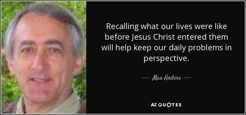 Recalling what our lives were like before Jesus Christ entered them will help keep our daily problems in perspective. - Max Anders