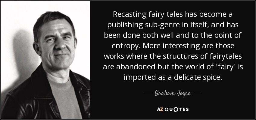 Recasting fairy tales has become a publishing sub-genre in itself, and has been done both well and to the point of entropy. More interesting are those works where the structures of fairytales are abandoned but the world of 'fairy' is imported as a delicate spice. - Graham Joyce