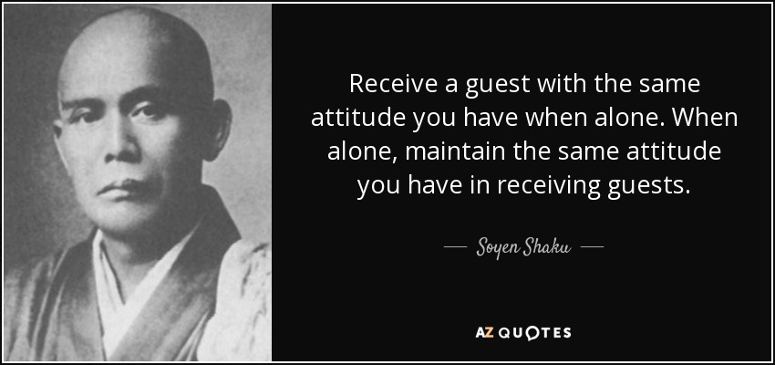 Receive a guest with the same attitude you have when alone. When alone, maintain the same attitude you have in receiving guests. - Soyen Shaku