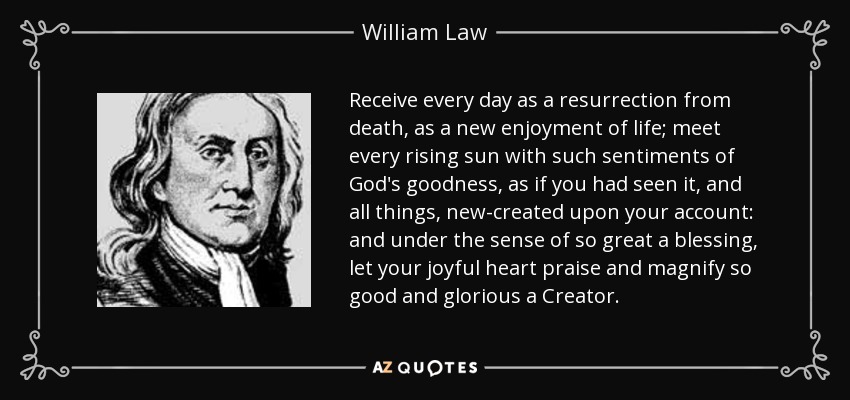 Receive every day as a resurrection from death, as a new enjoyment of life; meet every rising sun with such sentiments of God's goodness, as if you had seen it, and all things, new-created upon your account: and under the sense of so great a blessing, let your joyful heart praise and magnify so good and glorious a Creator. - William Law