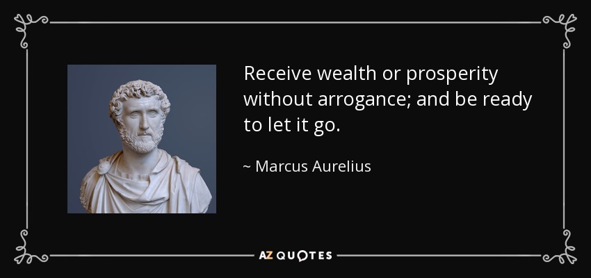 Receive wealth or prosperity without arrogance; and be ready to let it go. - Marcus Aurelius