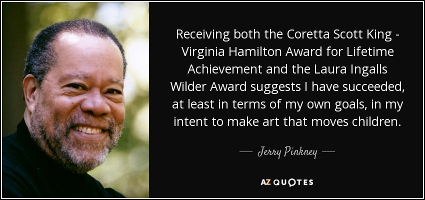 Receiving both the Coretta Scott King - Virginia Hamilton Award for Lifetime Achievement and the Laura Ingalls Wilder Award suggests I have succeeded, at least in terms of my own goals, in my intent to make art that moves children. - Jerry Pinkney