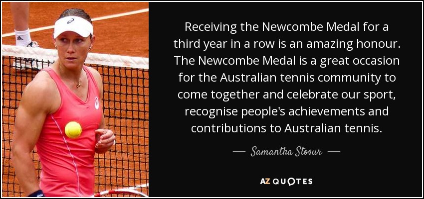 Receiving the Newcombe Medal for a third year in a row is an amazing honour. The Newcombe Medal is a great occasion for the Australian tennis community to come together and celebrate our sport, recognise people's achievements and contributions to Australian tennis. - Samantha Stosur