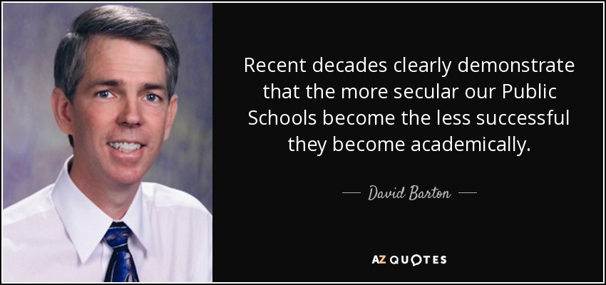 Recent decades clearly demonstrate that the more secular our Public Schools become the less successful they become academically. - David Barton