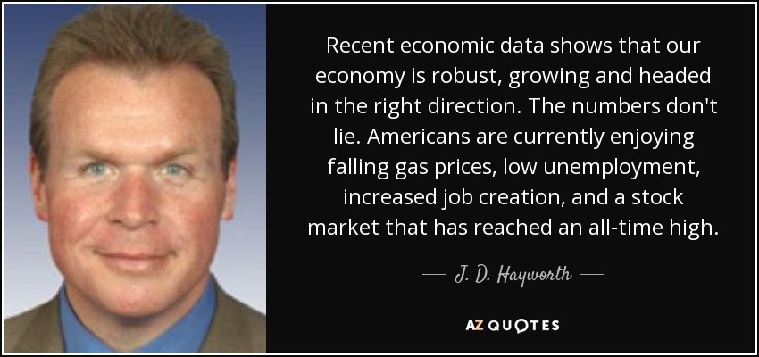 Recent economic data shows that our economy is robust, growing and headed in the right direction. The numbers don't lie. Americans are currently enjoying falling gas prices, low unemployment, increased job creation, and a stock market that has reached an all-time high. - J. D. Hayworth