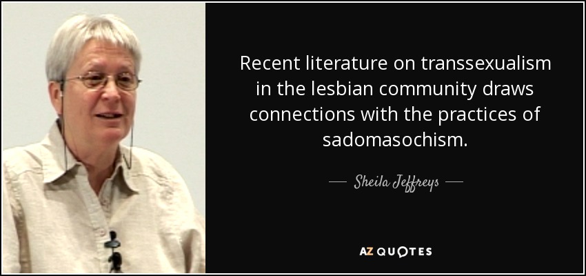 Recent literature on transsexualism in the lesbian community draws connections with the practices of sadomasochism. - Sheila Jeffreys