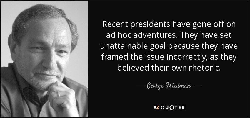 Recent presidents have gone off on ad hoc adventures. They have set unattainable goal because they have framed the issue incorrectly, as they believed their own rhetoric. - George Friedman