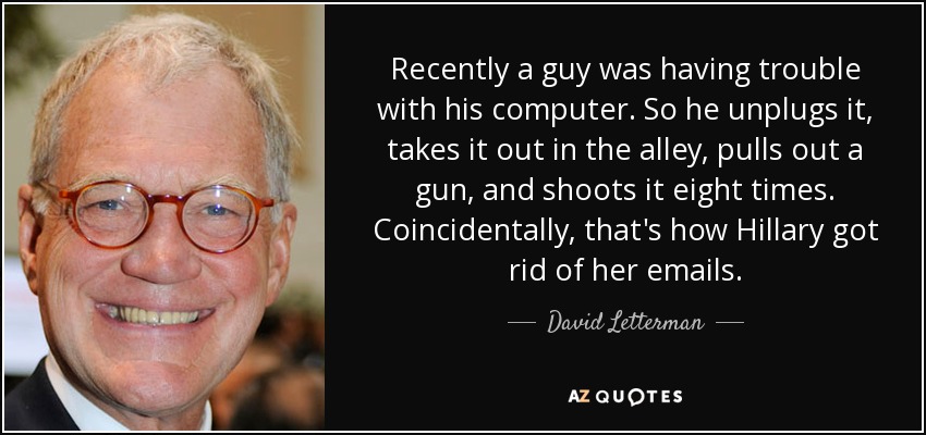 Recently a guy was having trouble with his computer. So he unplugs it, takes it out in the alley, pulls out a gun, and shoots it eight times. Coincidentally, that's how Hillary got rid of her emails. - David Letterman