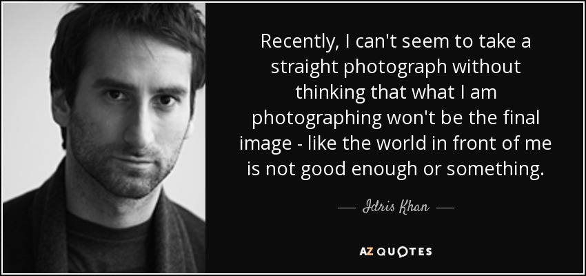 Recently, I can't seem to take a straight photograph without thinking that what I am photographing won't be the final image - like the world in front of me is not good enough or something. - Idris Khan