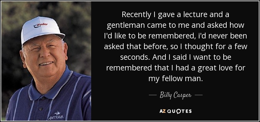 Recently I gave a lecture and a gentleman came to me and asked how I'd like to be remembered, i'd never been asked that before, so I thought for a few seconds. And I said I want to be remembered that I had a great love for my fellow man. - Billy Casper