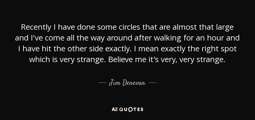 Recently I have done some circles that are almost that large and I've come all the way around after walking for an hour and I have hit the other side exactly. I mean exactly the right spot which is very strange. Believe me it's very, very strange. - Jim Denevan