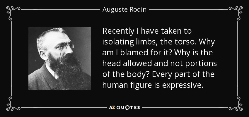 Recently I have taken to isolating limbs, the torso. Why am I blamed for it? Why is the head allowed and not portions of the body? Every part of the human figure is expressive. - Auguste Rodin