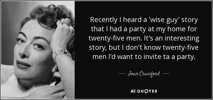 Recently I heard a 'wise guy' story that I had a party at my home for twenty-five men. It's an interesting story, but I don't know twenty-five men I'd want to invite ta a party. - Joan Crawford