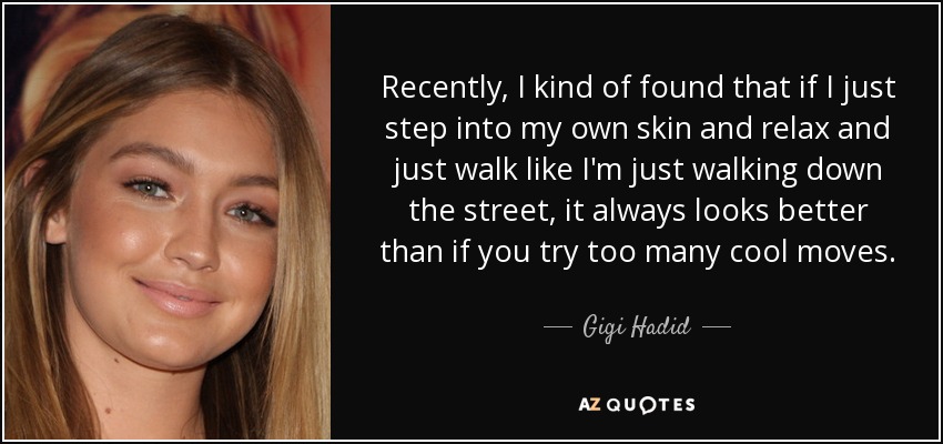 Recently, I kind of found that if I just step into my own skin and relax and just walk like I'm just walking down the street, it always looks better than if you try too many cool moves. - Gigi Hadid