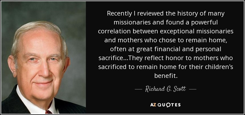 Recently I reviewed the history of many missionaries and found a powerful correlation between exceptional missionaries and mothers who chose to remain home, often at great financial and personal sacrifice...They reflect honor to mothers who sacrificed to remain home for their children's benefit. - Richard G. Scott