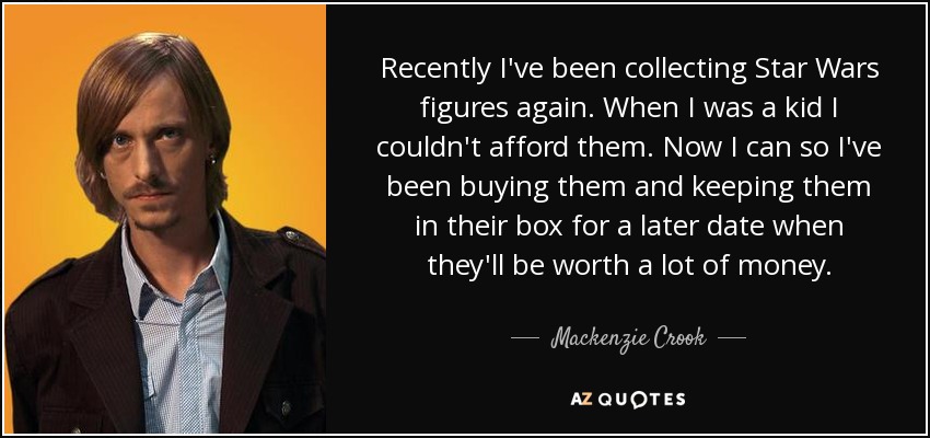 Recently I've been collecting Star Wars figures again. When I was a kid I couldn't afford them. Now I can so I've been buying them and keeping them in their box for a later date when they'll be worth a lot of money. - Mackenzie Crook