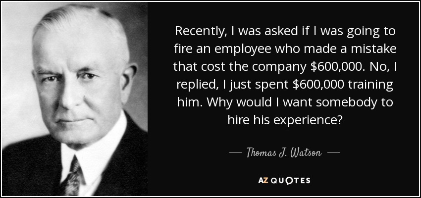 Recently, I was asked if I was going to fire an employee who made a mistake that cost the company $600,000. No, I replied, I just spent $600,000 training him. Why would I want somebody to hire his experience? - Thomas J. Watson