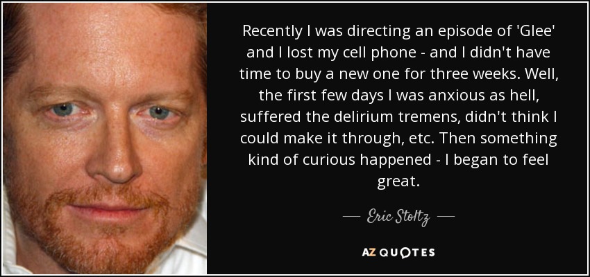 Recently I was directing an episode of 'Glee' and I lost my cell phone - and I didn't have time to buy a new one for three weeks. Well, the first few days I was anxious as hell, suffered the delirium tremens, didn't think I could make it through, etc. Then something kind of curious happened - I began to feel great. - Eric Stoltz