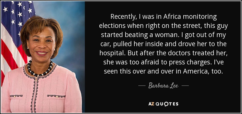 Recently, I was in Africa monitoring elections when right on the street, this guy started beating a woman. I got out of my car, pulled her inside and drove her to the hospital. But after the doctors treated her, she was too afraid to press charges. I've seen this over and over in America, too. - Barbara Lee