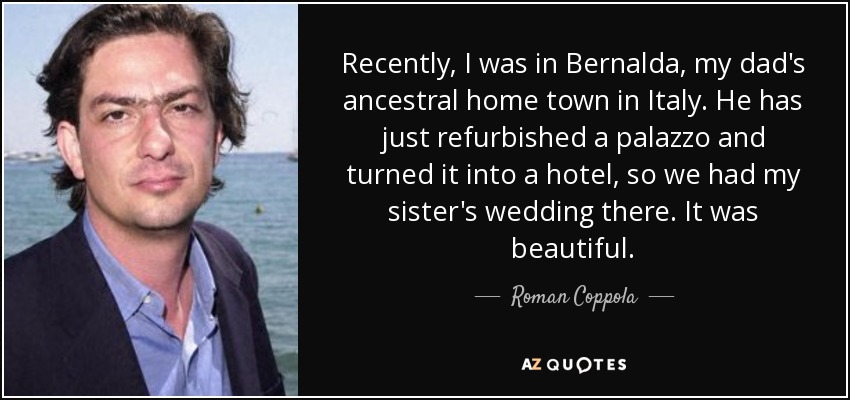 Recently, I was in Bernalda, my dad's ancestral home town in Italy. He has just refurbished a palazzo and turned it into a hotel, so we had my sister's wedding there. It was beautiful. - Roman Coppola