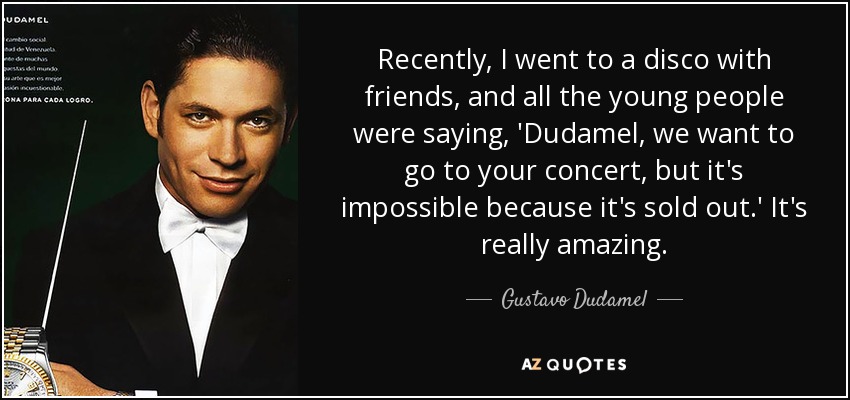 Recently, I went to a disco with friends, and all the young people were saying, 'Dudamel, we want to go to your concert, but it's impossible because it's sold out.' It's really amazing. - Gustavo Dudamel