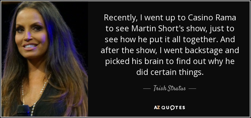 Recently, I went up to Casino Rama to see Martin Short's show, just to see how he put it all together. And after the show, I went backstage and picked his brain to find out why he did certain things. - Trish Stratus