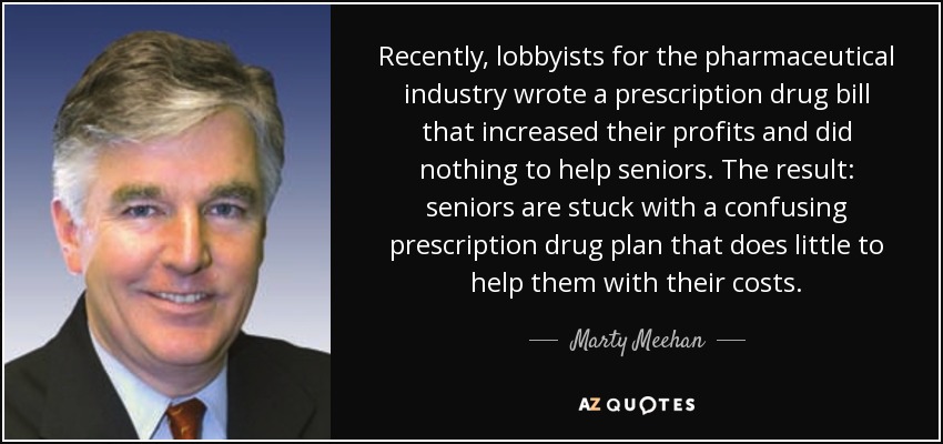 Recently, lobbyists for the pharmaceutical industry wrote a prescription drug bill that increased their profits and did nothing to help seniors. The result: seniors are stuck with a confusing prescription drug plan that does little to help them with their costs. - Marty Meehan