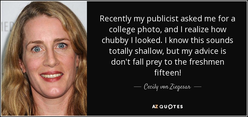 Recently my publicist asked me for a college photo, and I realize how chubby I looked. I know this sounds totally shallow, but my advice is don't fall prey to the freshmen fifteen! - Cecily von Ziegesar