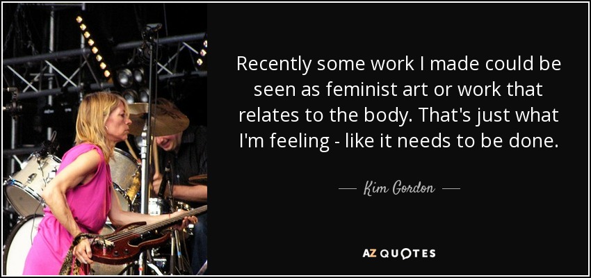 Recently some work I made could be seen as feminist art or work that relates to the body. That's just what I'm feeling - like it needs to be done. - Kim Gordon