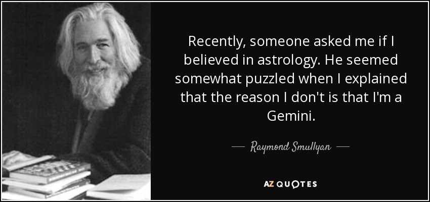 Recently, someone asked me if I believed in astrology. He seemed somewhat puzzled when I explained that the reason I don't is that I'm a Gemini. - Raymond Smullyan
