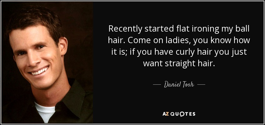 Recently started flat ironing my ball hair. Come on ladies, you know how it is; if you have curly hair you just want straight hair. - Daniel Tosh