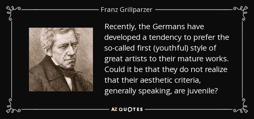 Recently, the Germans have developed a tendency to prefer the so-called first (youthful) style of great artists to their mature works. Could it be that they do not realize that their aesthetic criteria, generally speaking, are juvenile? - Franz Grillparzer
