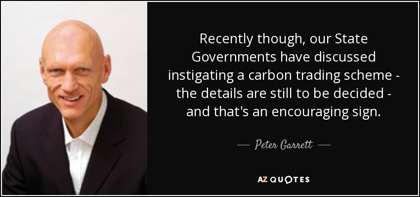 Recently though, our State Governments have discussed instigating a carbon trading scheme - the details are still to be decided - and that's an encouraging sign. - Peter Garrett