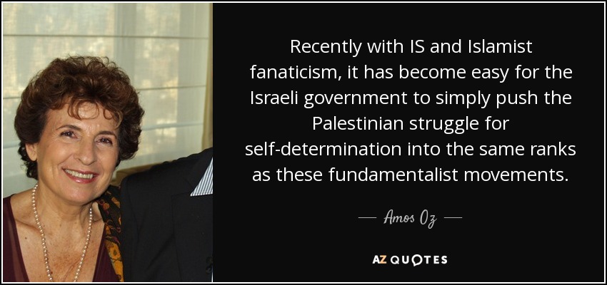 Recently with IS and Islamist fanaticism, it has become easy for the Israeli government to simply push the Palestinian struggle for self-determination into the same ranks as these fundamentalist movements. - Amos Oz