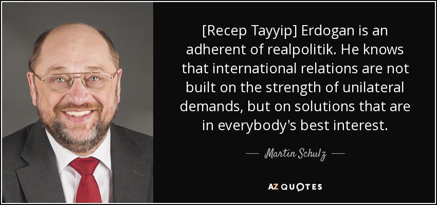 [Recep Tayyip] Erdogan is an adherent of realpolitik. He knows that international relations are not built on the strength of unilateral demands, but on solutions that are in everybody's best interest. - Martin Schulz