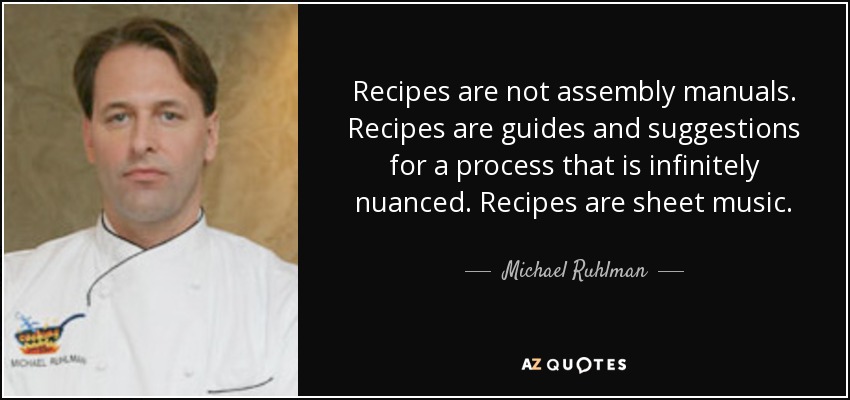 Recipes are not assembly manuals. Recipes are guides and suggestions for a process that is infinitely nuanced. Recipes are sheet music. - Michael Ruhlman