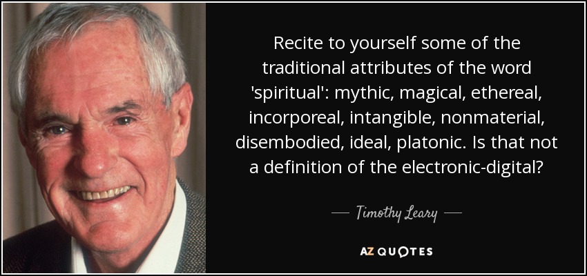 Recite to yourself some of the traditional attributes of the word 'spiritual': mythic, magical, ethereal, incorporeal, intangible, nonmaterial, disembodied, ideal, platonic. Is that not a definition of the electronic-digital? - Timothy Leary