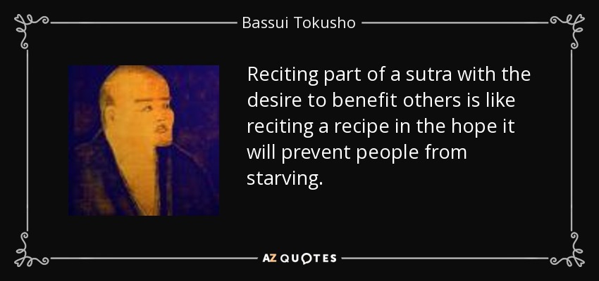 Reciting part of a sutra with the desire to benefit others is like reciting a recipe in the hope it will prevent people from starving. - Bassui Tokusho